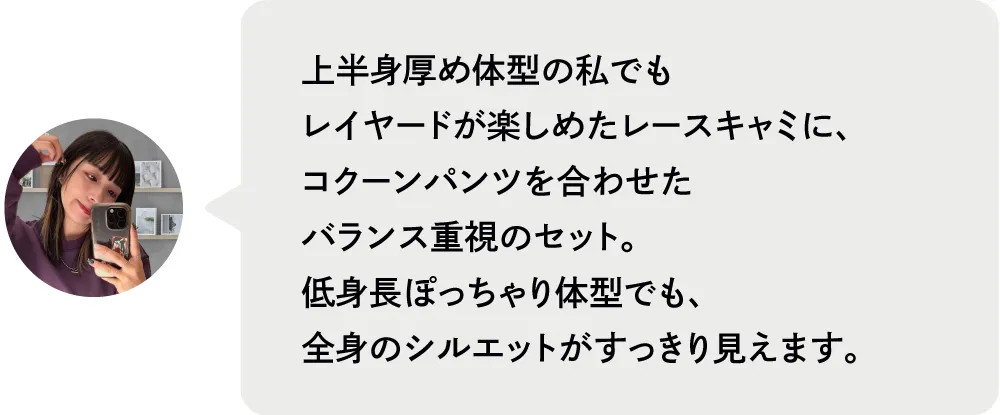 上半身厚め体型の私でもレイヤードが楽しめたレースキャミに、コクーンパンツを合わせたバランス重視のセット。低身長ぽっちゃり体型でも、全身のシルエットがすっきり見えます。|私が推す！大優勝セットはコレ！ Staff Set 10％Off Campaign｜ストライプクラブ