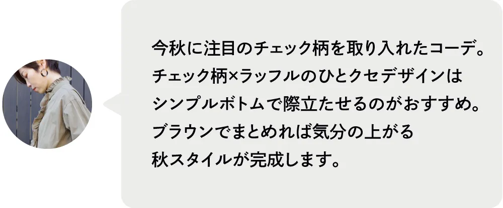 今秋に注目のチェック柄を取り入れたコーデ。チェック柄×ラッフルのひとクセデザインはシンプルボトムで際立たせるのがおすすめ。ブラウンでまとめれば気分の上がる秋スタイルが完成します。|私が推す！大優勝セットはコレ！ Staff Set 10％Off Campaign｜ストライプクラブ